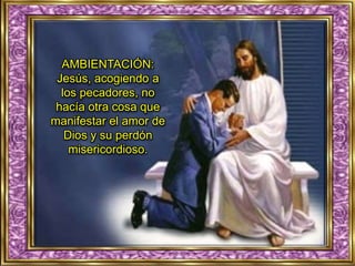 AMBIENTACIÓN:
Jesús, acogiendo a
los pecadores, no
hacía otra cosa que
manifestar el amor de
Dios y su perdón
misericordioso.
 