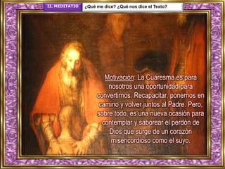 II. MEDITATIO ¿Qué me dice? ¿Qué nos dice el Texto?
Motivación: La Cuaresma es para
nosotros una oportunidad para
convertirnos. Recapacitar, ponernos en
camino y volver juntos al Padre. Pero,
sobre todo, es una nueva ocasión para
contemplar y saborear el perdón de
Dios que surge de un corazón
misericordioso como el suyo.
 