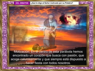 Motivación: En el centro de esta parábola hemos
encontrado un corazón que busca con pasión, que
acoge calurosamente y que siempre está dispuesto a
hacer fiesta con todos nosotros.
III. ORATIO ¿Qué le digo al Señor motivado por su Palabra?
 