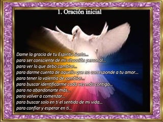 Dame la gracia de tu Espíritu Santo…
para ser consciente de mi situación personal…
para ver lo que debo cambiar…
para darme cuenta de aquello que no corresponde a tu amor…
para tener la valentía de cambiar…
para buscar identificarme cada vez más contigo…
para no abandonarte más…
para volver a comenzar…
para buscar solo en ti el sentido de mi vida…
para confiar y esperar en ti…
 