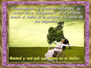 Gustad y ved qué que bueno es el Señor.
Contémplenlo, y quedarán radiantes; su
rostro no se avergonzará. Si el afligido
invoca al Señor,él lo escucha y lo salva de
sus angustias.
 