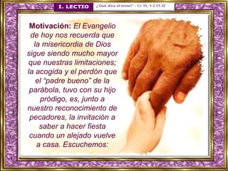 Motivación: El Evangelio
de hoy nos recuerda que
la misericordia de Dios
sigue siendo mucho mayor
que nuestras limitaciones;
la acogida y el perdón que
el “padre bueno” de la
parábola, tuvo con su hijo
pródigo, es, junto a
nuestro reconocimiento de
pecadores, la invitación a
saber a hacer fiesta
cuando un alejado vuelve
a casa. Escuchemos:
 