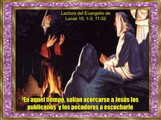 Lectura del Evangelio de
Lucas 15, 1-3. 11-32
1En aquel tiempo, solían acercarse a Jesús los
publicanos y los pecadores a escucharle
 