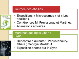 • Expositions « Microcosmes » et « Les
abeilles »
• Conférences M. Freyssenge et Martinez
• Animations scolaires
Journée des abeilles
• Rencontre d’auteurs : Vénus Khoury-
Ghata ; Georgia Makhlouf
• Exposition photos sur la Syrie
Marathon des mots Liban /
Syrie
 