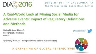 A Real-World Look at Mining Social Media for
Adverse Events: Impact of Regulatory Definitions
and Methods
Michael A. Ibara, Pharm.D.
Head of Digital Healthcare
CDISC*
*(Formerly Pfizer, Inc., during which time research was conducted.)
@michaelibara
 