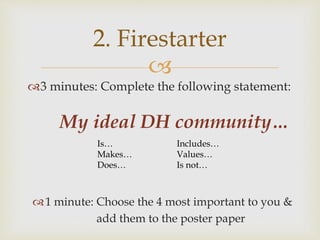 
3 minutes: Complete the following statement:
My ideal DH community…
2. Firestarter
Is…
Makes…
Does…
Includes…
Values…
Is not…
1 minute: Choose the 4 most important to you &
add them to the poster paper
 