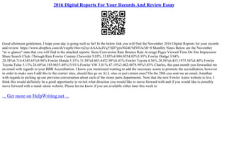2016 Digital Reports For Your Records And Review Essay
Good afternoon gentlemen, I hope your day is going well so far! In the below link you will find the November 2016 Digital Reports for your records
and review: https://www.dropbox.com/sh/xvjp8z10ovrx2sy/AAAAclVqYSD7ypxNG4C9Z93Ua?dl=0 Monthly Notes Below are the November
"at–a–glance" stats that you will find in the attached reports: Store Conversion Rate Bounce Rate Average Pages Viewed Time On Site Impression
Share Search Click–Through Rate Fowler Century Chevrolet 5.03% 33.85%4.904:0554.03%5.93% Fowler Dodge 3.94%
28.38%6.714:4345.63%9.94% Fowler Honda 5.15% 31.58%4.603:4452.98%8.43% Fowler Toyota 4.56% 28.56%6.435:1975.54%8.40% Fowler
Toyota Tulsa 5.13% 24.68%6.185:0655.48%13.91% Fowler VW 3.01% 47.18%3.602:4878.98%5.03% Charles, this past month you forwarded me
an email with regards to your BBB Accreditation. I know you mentioned wanting to add the necessary assets to promote the accreditation, however
in order to make sure I add this to the correct sites, should this go on ALL sites or just certain ones? On the 28th you sent me an email, Jonathan
with regards to picking up our previous conversation about each of the stores parts departments. Now that the new Fowler Autos website is live, I
think this would definitely be a good opportunity to revisit what direction you would like to move forward with and if you would like to possibly
move forward with a stand–alone website. Please let me know if you are available either later this week to
... Get more on HelpWriting.net ...
 
