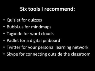 Six tools I recommend:
• Quizlet for quizzes
• Bubbl.us for mindmaps
• Tagxedo for word clouds
• Padlet for a digital pinboard
• Twitter for your personal learning network
• Skype for connecting outside the classroom
 