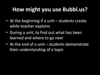 How might you use Bubbl.us?
• At the beginning if a unit – students create
while teacher explains
• During a unit, to find out what has been
learned and where to go next
• At the end of a unit – students demonstrate
their understanding of a topic
 
