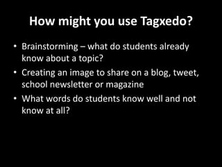 How might you use Tagxedo?
• Brainstorming – what do students already
know about a topic?
• Creating an image to share on a blog, tweet,
school newsletter or magazine
• What words do students know well and not
know at all?
 