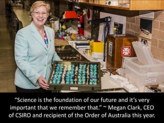 “Science is the foundation of our future and it’s very
important that we remember that.” ~ Megan Clark, CEO
of CSIRO and recipient of the Order of Australia this year.
 