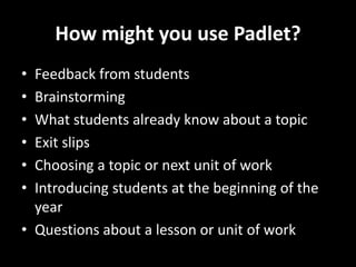 How might you use Padlet?
• Feedback from students
• Brainstorming
• What students already know about a topic
• Exit slips
• Choosing a topic or next unit of work
• Introducing students at the beginning of the
year
• Questions about a lesson or unit of work
 