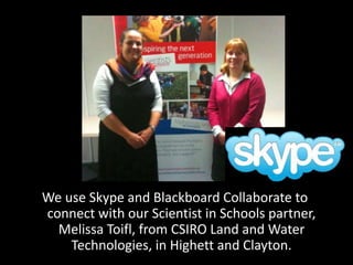 We use Skype and Blackboard Collaborate to
connect with our Scientist in Schools partner,
Melissa Toifl, from CSIRO Land and Water
Technologies, in Highett and Clayton.
 