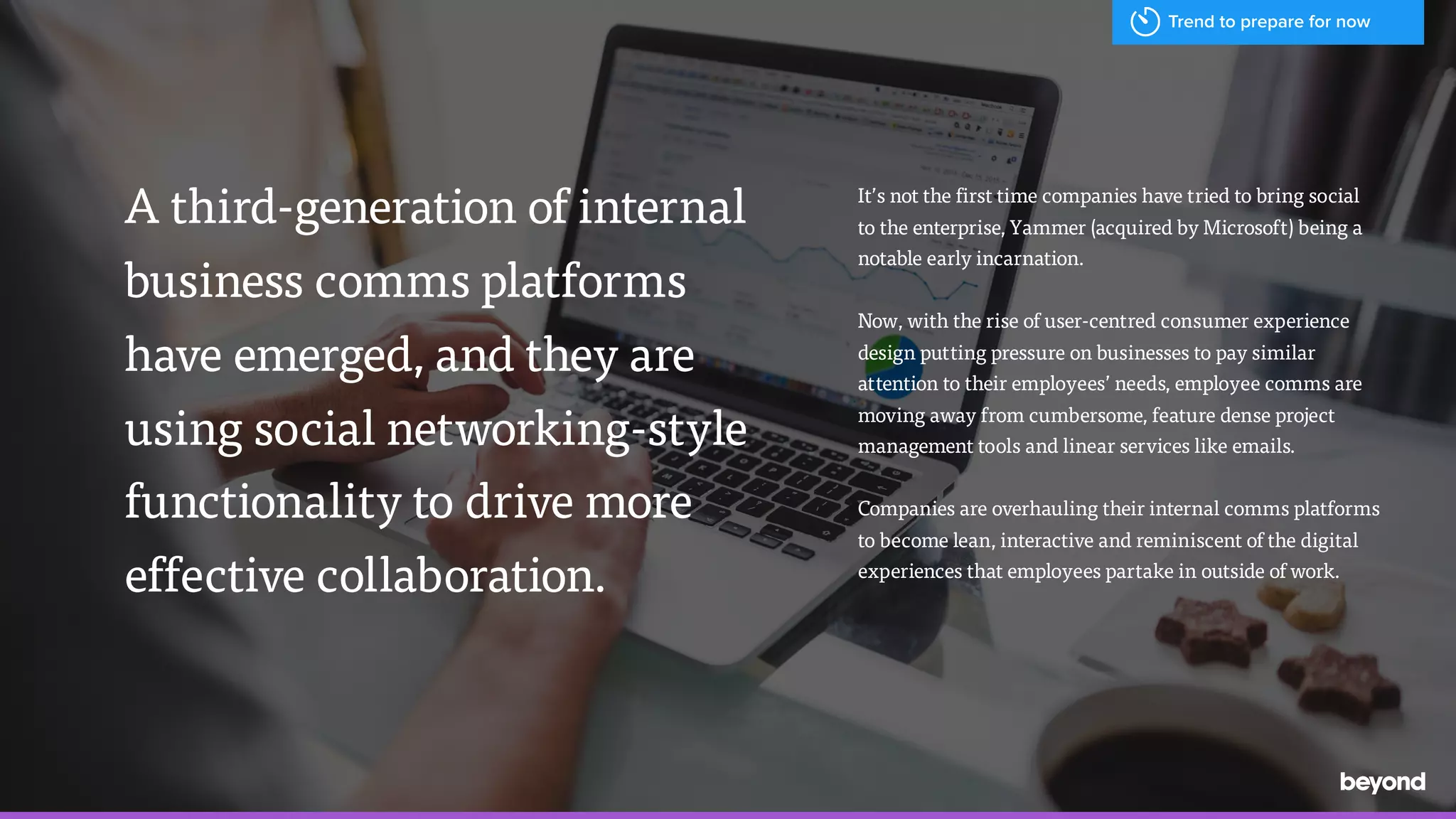 A third-generation of internal
business comms platforms  
have emerged, and they are
using social networking-style
functionality to drive more
effective collaboration.
It&rsquo;s not the first time companies have tried to bring social  
to the enterprise, Yammer (acquired by Microsoft) being a
notable early incarnation.
Now, with the rise of user-centred consumer experience
design putting pressure on businesses to pay similar
attention to their employees&rsquo; needs, employee comms are
moving away from cumbersome, feature dense project
management tools and linear services like emails.
Companies are overhauling their internal comms platforms
to become lean, interactive and reminiscent of the digital
experiences that employees partake in outside of work.
Trend to prepare for now
 