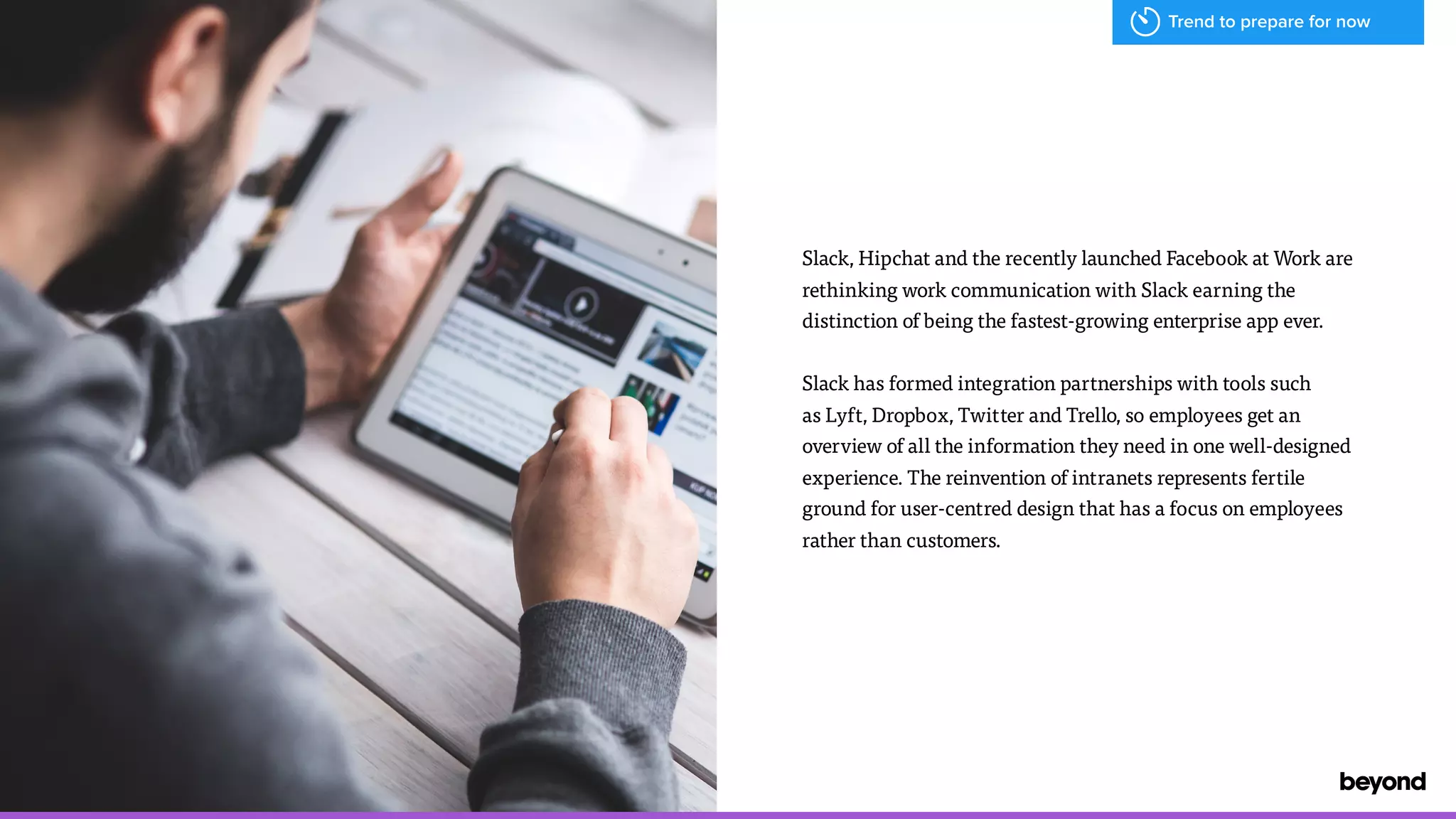 Slack, Hipchat and the recently launched Facebook at Work are
rethinking work communication with Slack earning the
distinction of being the fastest-growing enterprise app ever.
Slack has formed integration partnerships with tools such  
as Lyft, Dropbox, Twitter and Trello, so employees get an
overview of all the information they need in one well-designed
experience. The reinvention of intranets represents fertile
ground for user-centred design that has a focus on employees
rather than customers.
Trend to prepare for now
 