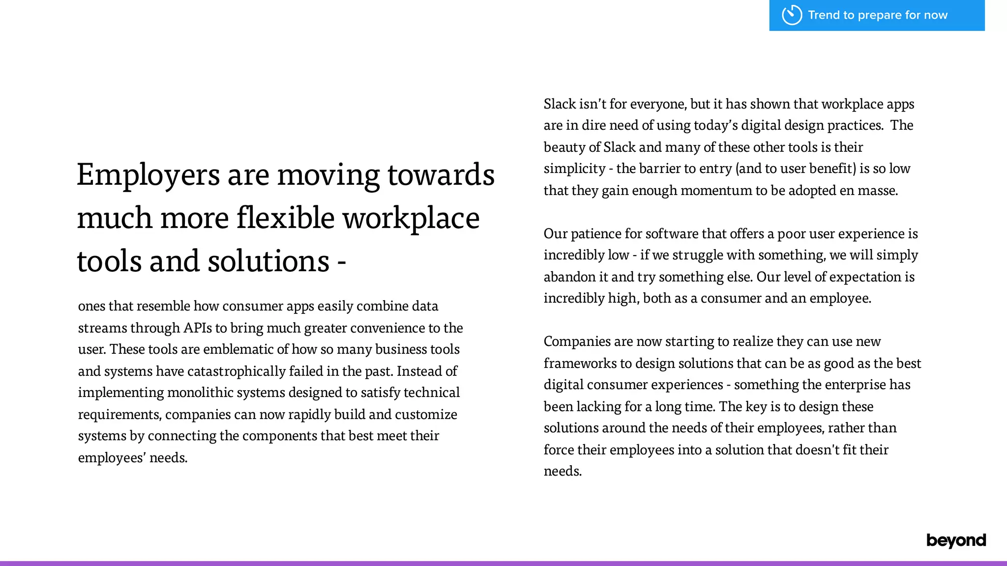Employers are moving towards
much more flexible workplace
tools and solutions -
ones that resemble how consumer apps easily combine data
streams through APIs to bring much greater convenience to the
user. These tools are emblematic of how so many business tools  
and systems have catastrophically failed in the past. Instead of
implementing monolithic systems designed to satisfy technical
requirements, companies can now rapidly build and customize
systems by connecting the components that best meet their
employees&rsquo; needs.
Slack isn&rsquo;t for everyone, but it has shown that workplace apps
are in dire need of using today&rsquo;s digital design practices. The
beauty of Slack and many of these other tools is their
simplicity - the barrier to entry (and to user benefit) is so low
that they gain enough momentum to be adopted en masse.
Our patience for software that offers a poor user experience is
incredibly low - if we struggle with something, we will simply
abandon it and try something else. Our level of expectation is
incredibly high, both as a consumer and an employee.
Companies are now starting to realize they can use new
frameworks to design solutions that can be as good as the best
digital consumer experiences - something the enterprise has
been lacking for a long time. The key is to design these
solutions around the needs of their employees, rather than
force their employees into a solution that doesn't fit their
needs.
Trend to prepare for now
 