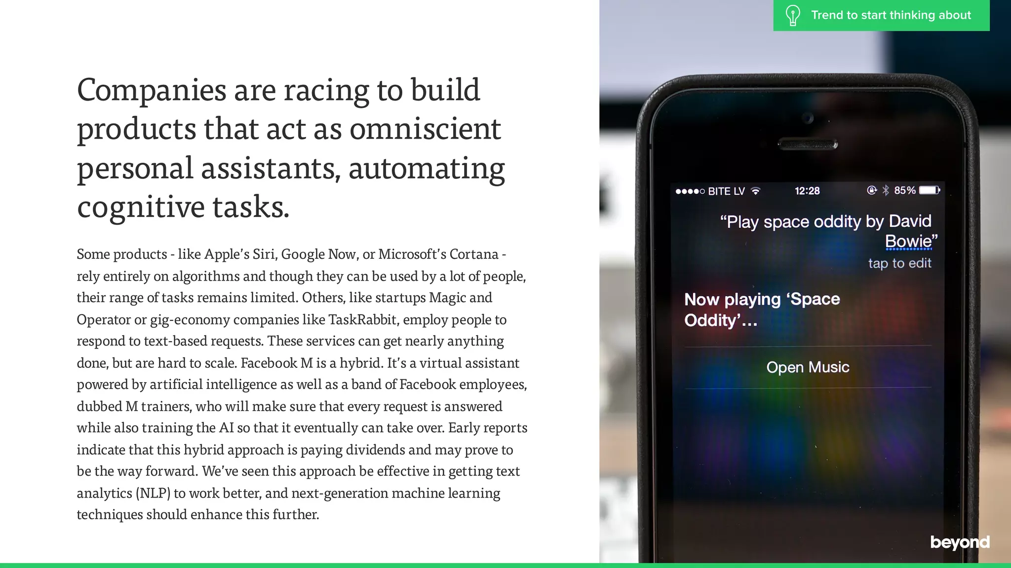 Companies are racing to build
products that act as omniscient
personal assistants, automating
cognitive tasks.
Some products - like Apple&rsquo;s Siri, Google Now, or Microsoft&rsquo;s Cortana -  
rely entirely on algorithms and though they can be used by a lot of people,
their range of tasks remains limited. Others, like startups Magic and
Operator or gig-economy companies like TaskRabbit, employ people to
respond to text-based requests. These services can get nearly anything
done, but are hard to scale. Facebook M is a hybrid. It&rsquo;s a virtual assistant
powered by artificial intelligence as well as a band of Facebook employees,
dubbed M trainers, who will make sure that every request is answered
while also training the AI so that it eventually can take over. Early reports
indicate that this hybrid approach is paying dividends and may prove to
be the way forward. We&rsquo;ve seen this approach be effective in getting text
analytics (NLP) to work better, and next-generation machine learning
techniques should enhance this further.
Trend to start thinking about
 