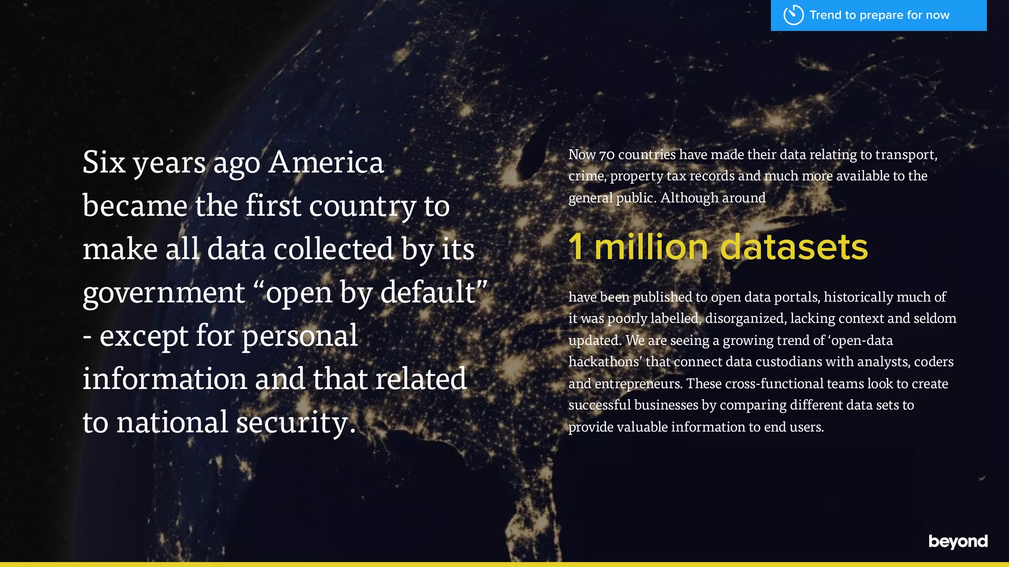 - Hal Varian, Google
Now 70 countries have made their data relating to transport,
crime, property tax records and much more available to the
general public. Although around
1 million datasets
have been published to open data portals, historically much of
it was poorly labelled, disorganized, lacking context and seldom
updated. We are seeing a growing trend of &lsquo;open-data
hackathons&rsquo; that connect data custodians with analysts, coders
and entrepreneurs. These cross-functional teams look to create
successful businesses by comparing different data sets to
provide valuable information to end users.
Six years ago America  
became the first country to
make all data collected by its
government &ldquo;open by default&rdquo;
- except for personal
information and that related
to national security.
Trend to prepare for now
 