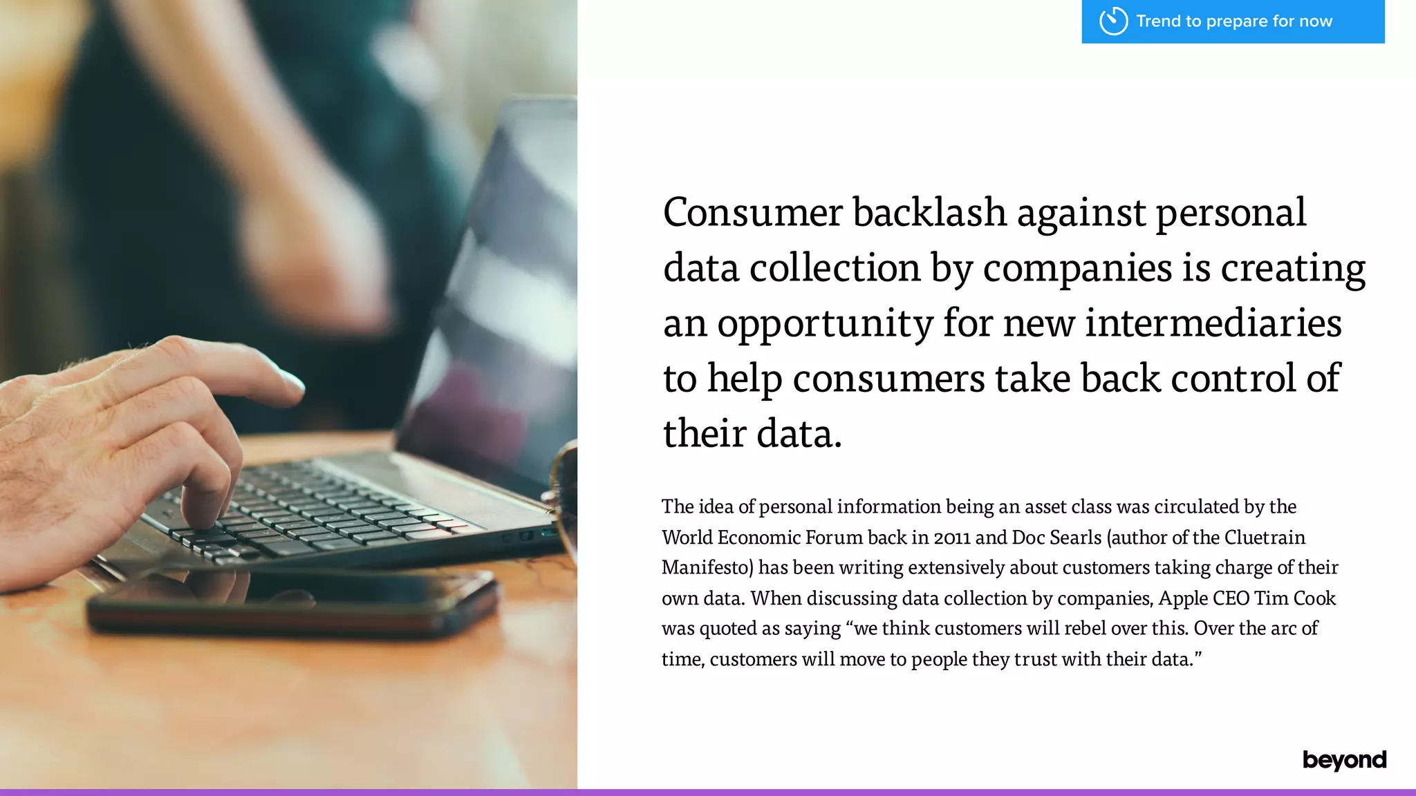 The idea of personal information being an asset class was circulated by the
World Economic Forum back in 2011 and Doc Searls (author of the Cluetrain
Manifesto) has been writing extensively about customers taking charge of their
own data. When discussing data collection by companies, Apple CEO Tim Cook
was quoted as saying &ldquo;we think customers will rebel over this. Over the arc of
time, customers will move to people they trust with their data.&rdquo;
Consumer backlash against personal  
data collection by companies is creating
an opportunity for new intermediaries  
to help consumers take back control of
their data.
Trend to prepare for now
 