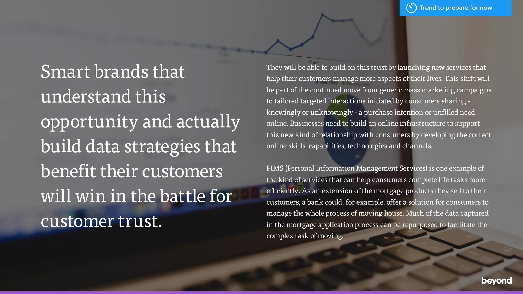 /
They will be able to build on this trust by launching new services that
help their customers manage more aspects of their lives. This shift will
be part of the continued move from generic mass marketing campaigns
to tailored targeted interactions initiated by consumers sharing -
knowingly or unknowingly - a purchase intention or unfilled need
online. Businesses need to build an online infrastructure to support
this new kind of relationship with consumers by developing the correct
online skills, capabilities, technologies and channels.
PIMS (Personal Information Management Services) is one example of
the kind of services that can help consumers complete life tasks more
efficiently. As an extension of the mortgage products they sell to their
customers, a bank could, for example, offer a solution for consumers to
manage the whole process of moving house. Much of the data captured
in the mortgage application process can be repurposed to facilitate the
complex task of moving.
Smart brands that
understand this
opportunity and actually
build data strategies that
benefit their customers
will win in the battle for
customer trust.
Trend to prepare for now
 