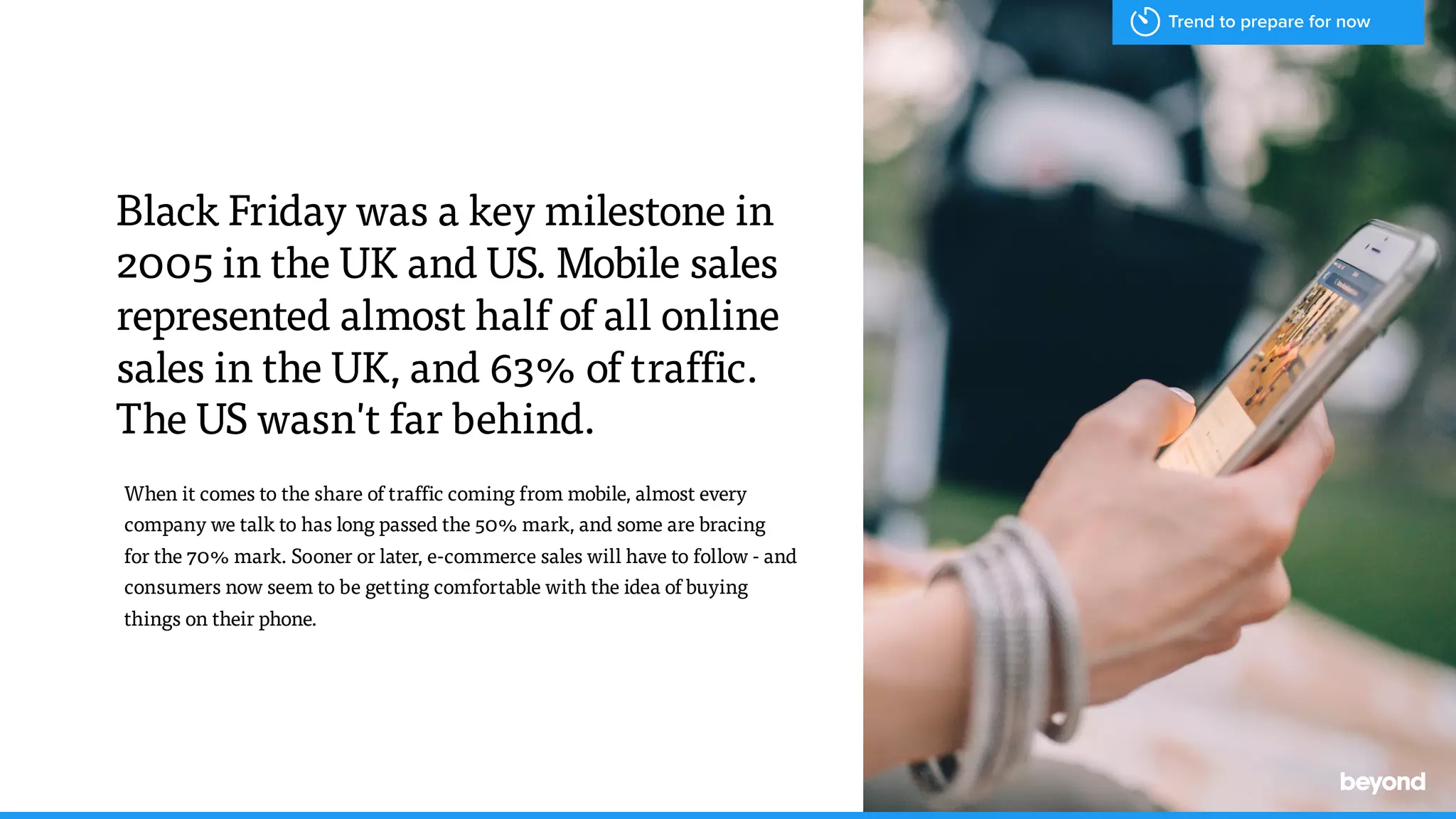 When it comes to the share of traffic coming from mobile, almost every
company we talk to has long passed the 50% mark, and some are bracing  
for the 70% mark. Sooner or later, e-commerce sales will have to follow - and
consumers now seem to be getting comfortable with the idea of buying  
things on their phone.
Black Friday was a key milestone in
2005 in the UK and US. Mobile sales
represented almost half of all online
sales in the UK, and 63% of traffic.
The US wasn't far behind.
Trend to prepare for now
 
