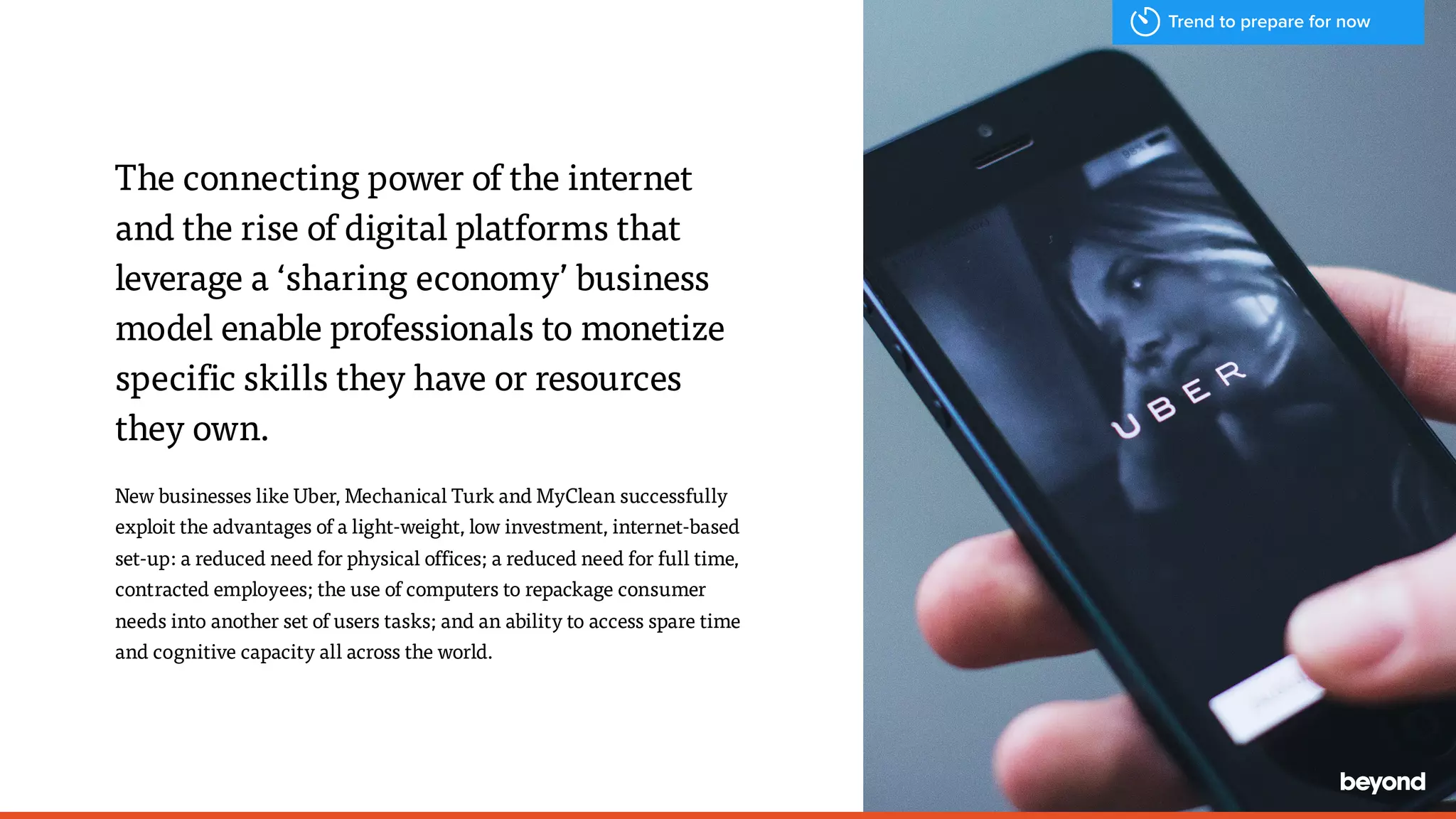 The connecting power of the internet
and the rise of digital platforms that
leverage a &lsquo;sharing economy&rsquo; business
model enable professionals to monetize
specific skills they have or resources
they own.
New businesses like Uber, Mechanical Turk and MyClean successfully
exploit the advantages of a light-weight, low investment, internet-based
set-up: a reduced need for physical offices; a reduced need for full time,
contracted employees; the use of computers to repackage consumer
needs into another set of users tasks; and an ability to access spare time
and cognitive capacity all across the world.
Trend to prepare for now
 