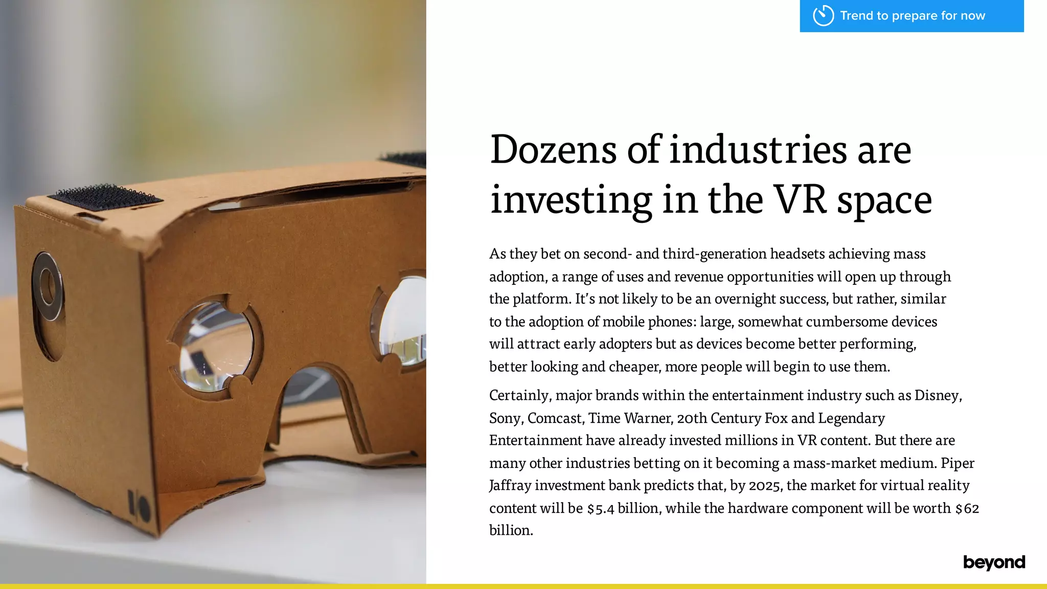 As they bet on second- and third-generation headsets achieving mass
adoption, a range of uses and revenue opportunities will open up through  
the platform. It&rsquo;s not likely to be an overnight success, but rather, similar  
to the adoption of mobile phones: large, somewhat cumbersome devices  
will attract early adopters but as devices become better performing,  
better looking and cheaper, more people will begin to use them.
Certainly, major brands within the entertainment industry such as Disney,
Sony, Comcast, Time Warner, 20th Century Fox and Legendary
Entertainment have already invested millions in VR content. But there are
many other industries betting on it becoming a mass-market medium. Piper
Jaffray investment bank predicts that, by 2025, the market for virtual reality
content will be $5.4 billion, while the hardware component will be worth $62
billion.
Dozens of industries are
investing in the VR space
Trend to prepare for now
 