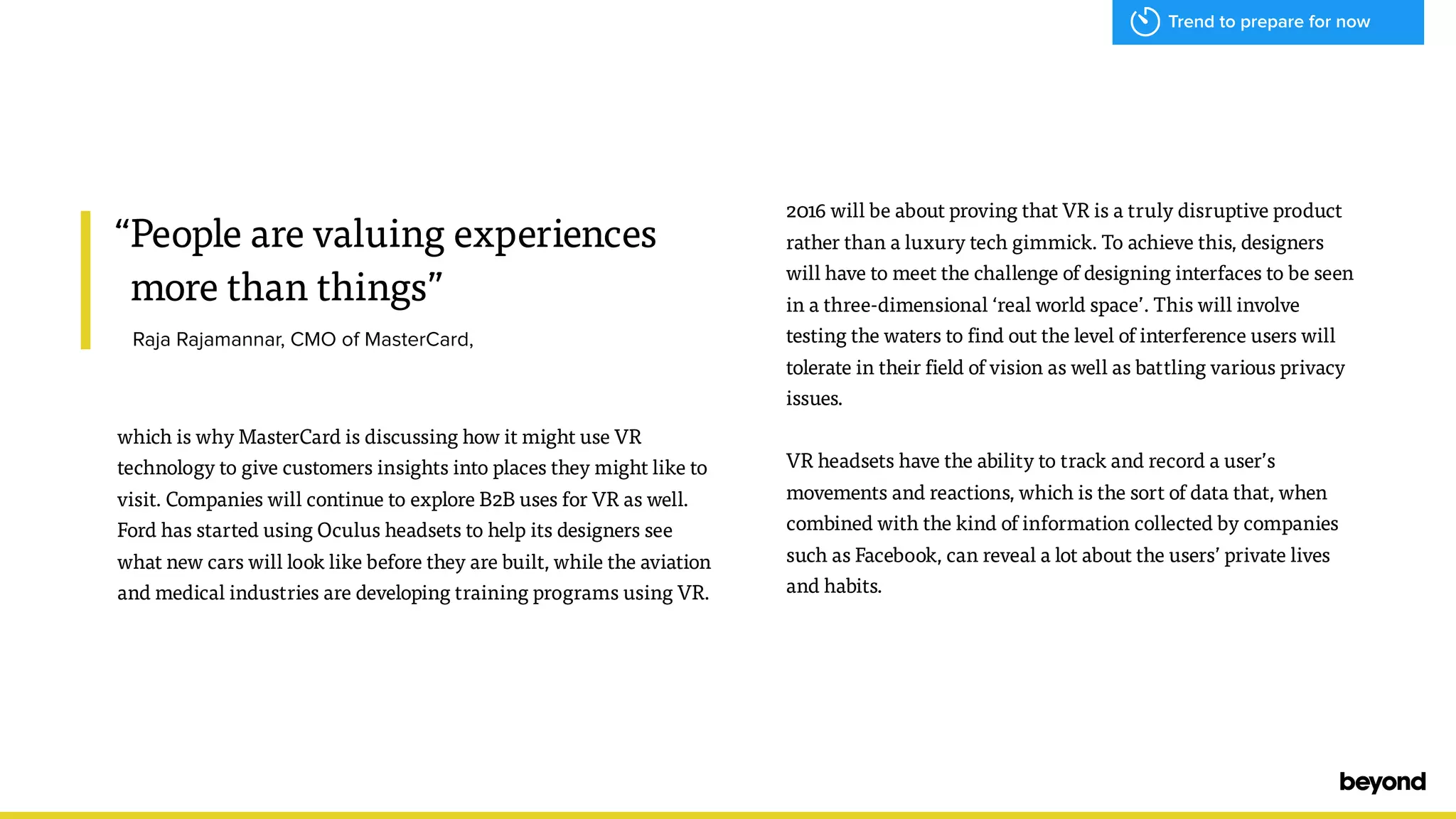 &ldquo;People are valuing experiences
more than things&rdquo;
Raja Rajamannar, CMO of MasterCard,
which is why MasterCard is discussing how it might use VR
technology to give customers insights into places they might like to
visit. Companies will continue to explore B2B uses for VR as well.
Ford has started using Oculus headsets to help its designers see
what new cars will look like before they are built, while the aviation
and medical industries are developing training programs using VR.
2016 will be about proving that VR is a truly disruptive product
rather than a luxury tech gimmick. To achieve this, designers
will have to meet the challenge of designing interfaces to be seen
in a three-dimensional &lsquo;real world space&rsquo;. This will involve
testing the waters to find out the level of interference users will
tolerate in their field of vision as well as battling various privacy
issues.
VR headsets have the ability to track and record a user&rsquo;s
movements and reactions, which is the sort of data that, when
combined with the kind of information collected by companies
such as Facebook, can reveal a lot about the users&rsquo; private lives
and habits.
Trend to prepare for now
 