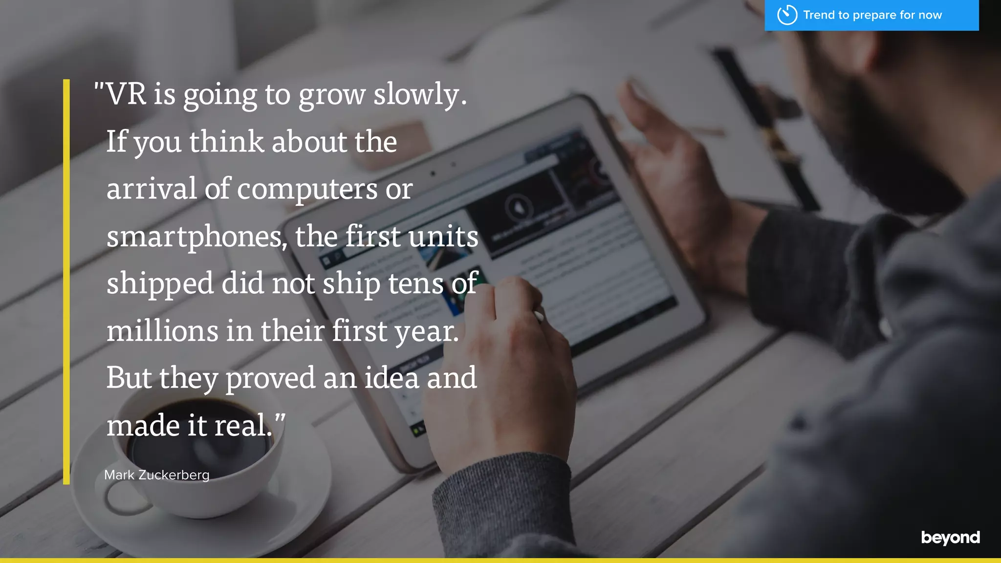 "VR is going to grow slowly.
If you think about the
arrival of computers or
smartphones, the first units
shipped did not ship tens of
millions in their first year.
But they proved an idea and
made it real.&rdquo;
Mark Zuckerberg
Trend to prepare for now
 