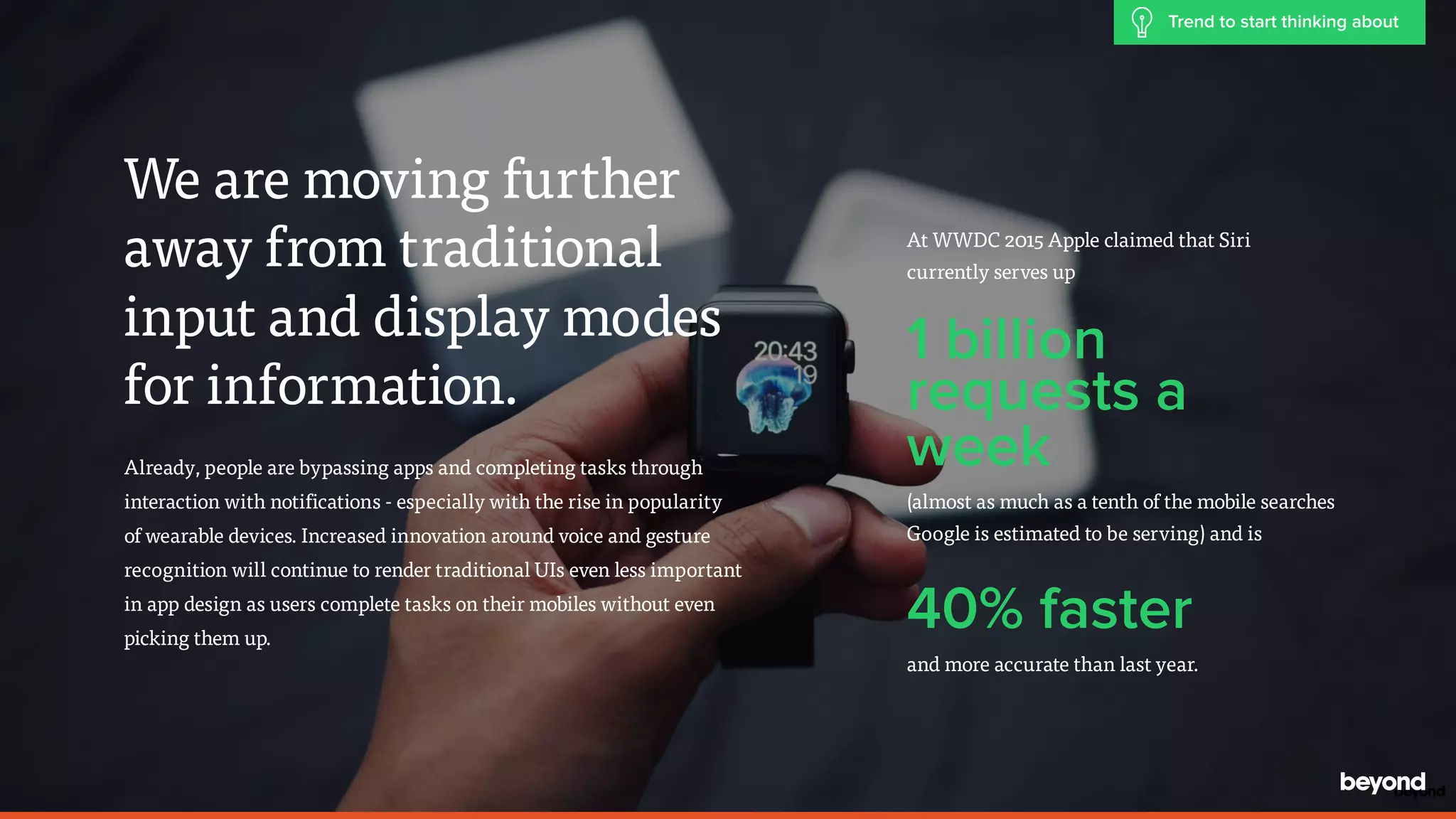 We are moving further
away from traditional
input and display modes
for information.
Already, people are bypassing apps and completing tasks through
interaction with notifications - especially with the rise in popularity  
of wearable devices. Increased innovation around voice and gesture
recognition will continue to render traditional UIs even less important  
in app design as users complete tasks on their mobiles without even  
picking them up.
At WWDC 2015 Apple claimed that Siri
currently serves up
1 billion
requests a
week
(almost as much as a tenth of the mobile searches  
Google is estimated to be serving) and is
40% faster
and more accurate than last year.
Trend to start thinking about
 