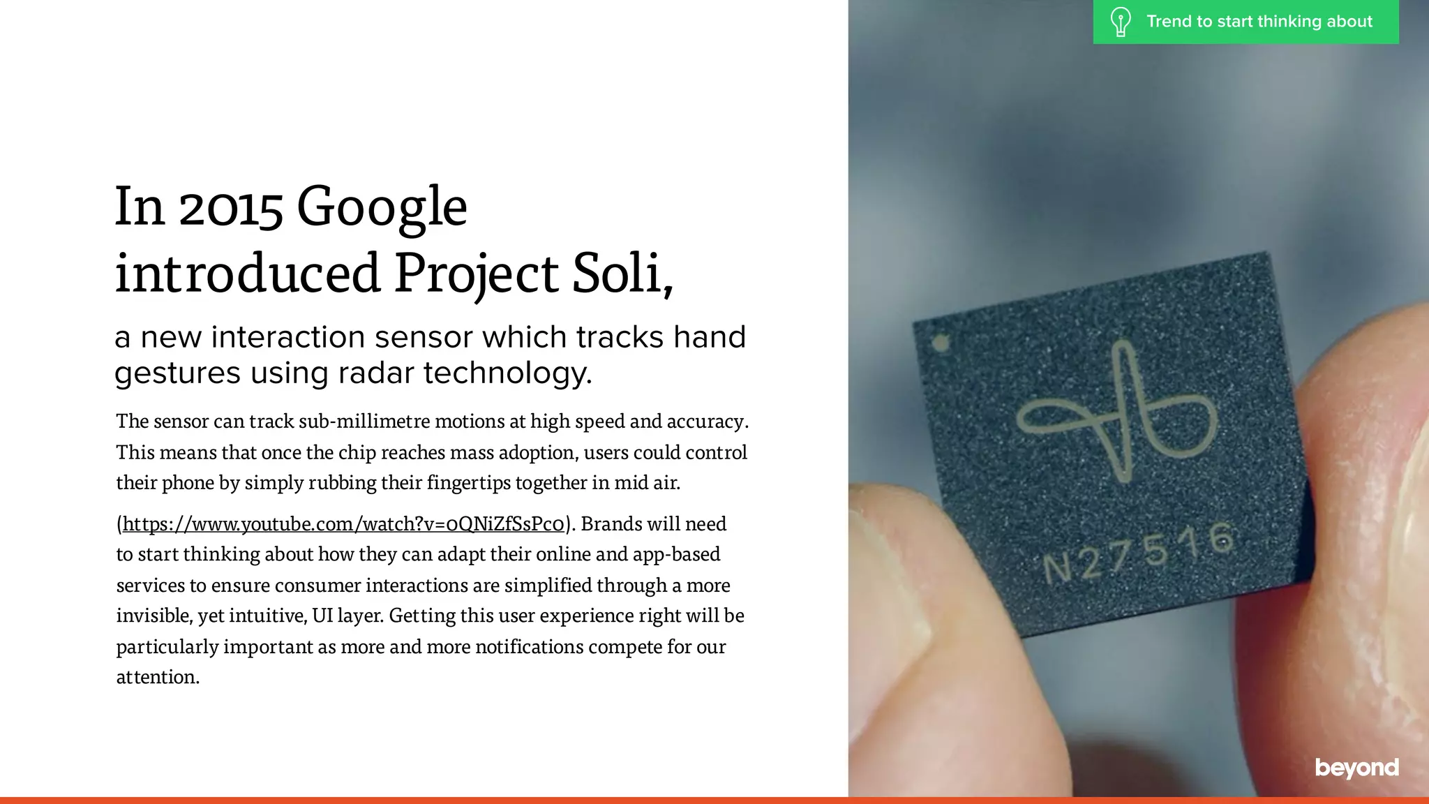 The sensor can track sub-millimetre motions at high speed and accuracy.
This means that once the chip reaches mass adoption, users could control
their phone by simply rubbing their fingertips together in mid air.
(https://www.youtube.com/watch?v=0QNiZfSsPc0). Brands will need  
to start thinking about how they can adapt their online and app-based  
services to ensure consumer interactions are simplified through a more
invisible, yet intuitive, UI layer. Getting this user experience right will be
particularly important as more and more notifications compete for our
attention.
In 2015 Google  
introduced Project Soli,
a new interaction sensor which tracks hand
gestures using radar technology.
Trend to start thinking about
 