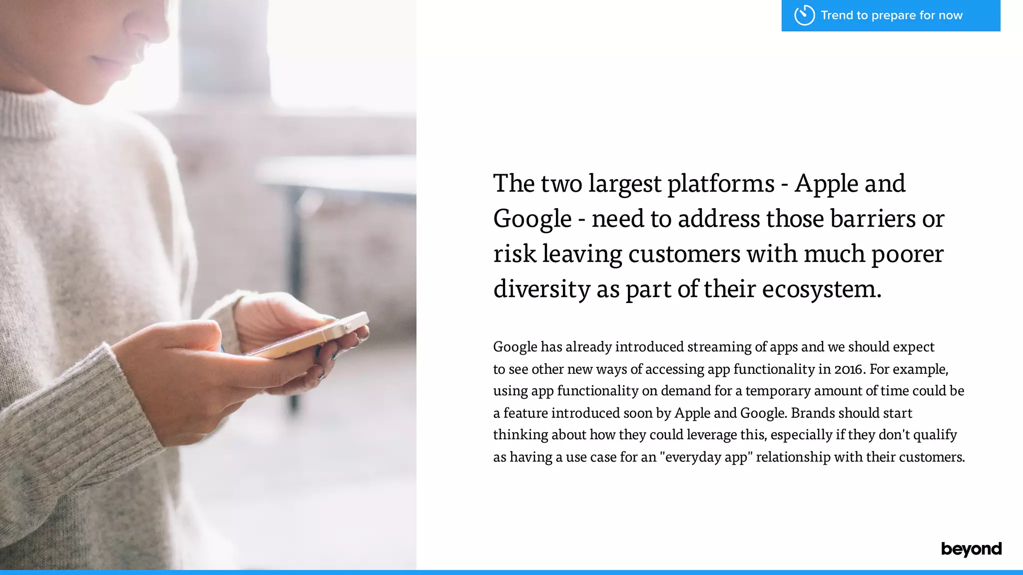 The two largest platforms - Apple and
Google - need to address those barriers or
risk leaving customers with much poorer
diversity as part of their ecosystem.
Google has already introduced streaming of apps and we should expect  
to see other new ways of accessing app functionality in 2016. For example,
using app functionality on demand for a temporary amount of time could be
a feature introduced soon by Apple and Google. Brands should start
thinking about how they could leverage this, especially if they don't qualify
as having a use case for an "everyday app" relationship with their customers.
Trend to prepare for now
 