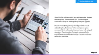 Slack, Hipchat and the recently launched Facebook at Work are
rethinking work communication with Slack earning the
distinction of being the fastest-growing enterprise app ever.
Slack has formed integration partnerships with tools such  
as Lyft, Dropbox, Twitter and Trello, so employees get an
overview of all the information they need in one well-designed
experience. The reinvention of intranets represents fertile
ground for user-centred design that has a focus on employees
rather than customers.
Trend to prepare for now
 