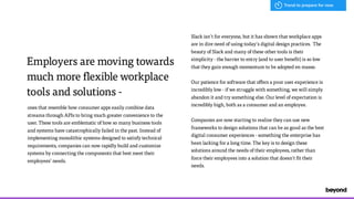 Employers are moving towards
much more flexible workplace
tools and solutions -
ones that resemble how consumer apps easily combine data
streams through APIs to bring much greater convenience to the
user. These tools are emblematic of how so many business tools  
and systems have catastrophically failed in the past. Instead of
implementing monolithic systems designed to satisfy technical
requirements, companies can now rapidly build and customize
systems by connecting the components that best meet their
employees’ needs.
Slack isn’t for everyone, but it has shown that workplace apps
are in dire need of using today’s digital design practices. The
beauty of Slack and many of these other tools is their
simplicity - the barrier to entry (and to user benefit) is so low
that they gain enough momentum to be adopted en masse.
Our patience for software that offers a poor user experience is
incredibly low - if we struggle with something, we will simply
abandon it and try something else. Our level of expectation is
incredibly high, both as a consumer and an employee.
Companies are now starting to realize they can use new
frameworks to design solutions that can be as good as the best
digital consumer experiences - something the enterprise has
been lacking for a long time. The key is to design these
solutions around the needs of their employees, rather than
force their employees into a solution that doesn't fit their
needs.
Trend to prepare for now
 