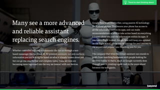 Google Now takes this further, using passive AI technology  
for Android phones. This means your phone has access to  
all the information within its apps, and can make
recommendations or offer to take action based on everything  
it knows about you and the information within its apps. If  
you have a flight booked, Google Now will keep you updated
on the flight status, advise you on timings for your journey to  
the airport and prepare your boarding pass for you.
The company that wins the virtual assistant race stands to
profit from matching businesses with people looking for
services similar to theirs, much as Google currently does
through search, creating a gold rush in the years ahead
between the tech giants.
Many see a more advanced
and reliable assistant
replacing search engines.
Whether controlled with voice commands like Siri or through a text-
based messenger like Facebook M, AI-powered assistants not only surfaces
information you are looking for based on what it already knows about you
but can go one step further and complete tasks. These services are
becoming more ingrained into the way we interact with our devices.
Trend to start thinking about
 