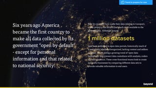 - Hal Varian, Google
Now 70 countries have made their data relating to transport,
crime, property tax records and much more available to the
general public. Although around
1 million datasets
have been published to open data portals, historically much of
it was poorly labelled, disorganized, lacking context and seldom
updated. We are seeing a growing trend of ‘open-data
hackathons’ that connect data custodians with analysts, coders
and entrepreneurs. These cross-functional teams look to create
successful businesses by comparing different data sets to
provide valuable information to end users.
Six years ago America  
became the first country to
make all data collected by its
government “open by default”
- except for personal
information and that related
to national security.
Trend to prepare for now
 