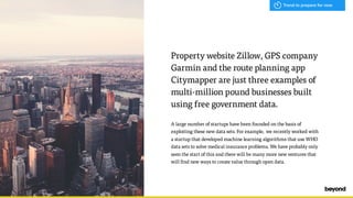 Property website Zillow, GPS company
Garmin and the route planning app
Citymapper are just three examples of
multi-million pound businesses built
using free government data.
A large number of startups have been founded on the basis of
exploiting these new data sets. For example, we recently worked with
a startup that developed machine learning algorithms that use WHO
data sets to solve medical insurance problems. We have probably only
seen the start of this and there will be many more new ventures that
will find new ways to create value through open data.
Trend to prepare for now
 