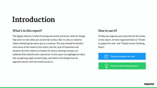 Introduction
What’s in this report?
The digital industry is fond of coining new words and terms, often for things
that aren't so new when you scratch the surface. But it is also an industry
where rethinking the status quo is a constant. You may already be familiar
with many of the trends in this report, but the cycle of innovation and
iteration that this industry is known for means existing concepts can
suddenly find radically new trajectories. In this report we highlight ten ideas
that are gaining rapid traction today, and which will reshape how we
digitally interact with the world around us.
How to use it?
To help you organize your priorities for the trends  
in this report, we have organized them as "Trends  
to prepare for now" and “Trends to start thinking
about”.
Trend to start thinking about
Trend to prepare for now
 