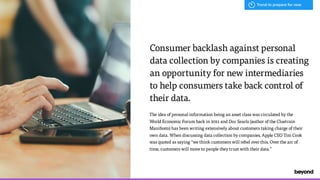 The idea of personal information being an asset class was circulated by the
World Economic Forum back in 2011 and Doc Searls (author of the Cluetrain
Manifesto) has been writing extensively about customers taking charge of their
own data. When discussing data collection by companies, Apple CEO Tim Cook
was quoted as saying “we think customers will rebel over this. Over the arc of
time, customers will move to people they trust with their data.”
Consumer backlash against personal  
data collection by companies is creating
an opportunity for new intermediaries  
to help consumers take back control of
their data.
Trend to prepare for now
 