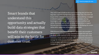 /
They will be able to build on this trust by launching new services that
help their customers manage more aspects of their lives. This shift will
be part of the continued move from generic mass marketing campaigns
to tailored targeted interactions initiated by consumers sharing -
knowingly or unknowingly - a purchase intention or unfilled need
online. Businesses need to build an online infrastructure to support
this new kind of relationship with consumers by developing the correct
online skills, capabilities, technologies and channels.
PIMS (Personal Information Management Services) is one example of
the kind of services that can help consumers complete life tasks more
efficiently. As an extension of the mortgage products they sell to their
customers, a bank could, for example, offer a solution for consumers to
manage the whole process of moving house. Much of the data captured
in the mortgage application process can be repurposed to facilitate the
complex task of moving.
Smart brands that
understand this
opportunity and actually
build data strategies that
benefit their customers
will win in the battle for
customer trust.
Trend to prepare for now
 