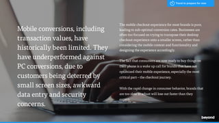 Mobile conversions, including
transaction values, have
historically been limited. They
have underperformed against
PC conversions, due to
customers being deterred by
small screen sizes, awkward
data entry and security
concerns.
The mobile checkout experience for most brands is poor,
leading to sub-optimal conversion rates. Businesses are
often too focused on trying to transpose their desktop
checkout experience onto a smaller screen, rather than
considering the mobile context and functionality and
designing the experience accordingly.
The fact that consumers are now ready to buy things on
their phone is a wake up call for brands that have not
optimized their mobile experience, especially the most
critical part – the checkout journey.
With the rapid change in consumer behavior, brands that
are too slow to adjust will lose out faster than they
expect.
Trend to prepare for now
 