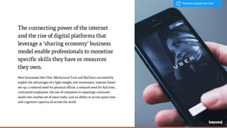 The connecting power of the internet
and the rise of digital platforms that
leverage a ‘sharing economy’ business
model enable professionals to monetize
specific skills they have or resources
they own.
New businesses like Uber, Mechanical Turk and MyClean successfully
exploit the advantages of a light-weight, low investment, internet-based
set-up: a reduced need for physical offices; a reduced need for full time,
contracted employees; the use of computers to repackage consumer
needs into another set of users tasks; and an ability to access spare time
and cognitive capacity all across the world.
Trend to prepare for now
 
