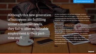 - Hal Varian, Google
As these businesses scale up from challenger brands to
industry leaders, they will struggle to hire, train, manage and
motivate employees who have little loyalty to their part-time
employer - and they will also face more regulatory scrutiny.
Brands like Uber are focusing on retaining their customer
base by slashing prices but as a result, they’re losing drivers to
their competitors, who pay better. These companies need to
strike the balance between customer and resource retention.
As seen with Uber in France and Germany, new markets,
competitors and regulators will respond to the cannibalization
of established brands and industries by these digital
alternatives. Better value to the customer may not save new
digital upstarts from being politically outmanoeuvred by
established players.
Although this new generation
of businesses are fulfilling
unmet consumer needs,  
they fail to offer sustainable
employment to their part-
time staff.
Trend to prepare for now
 