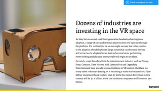 As they bet on second- and third-generation headsets achieving mass
adoption, a range of uses and revenue opportunities will open up through  
the platform. It’s not likely to be an overnight success, but rather, similar  
to the adoption of mobile phones: large, somewhat cumbersome devices  
will attract early adopters but as devices become better performing,  
better looking and cheaper, more people will begin to use them.
Certainly, major brands within the entertainment industry such as Disney,
Sony, Comcast, Time Warner, 20th Century Fox and Legendary
Entertainment have already invested millions in VR content. But there are
many other industries betting on it becoming a mass-market medium. Piper
Jaffray investment bank predicts that, by 2025, the market for virtual reality
content will be $5.4 billion, while the hardware component will be worth $62
billion.
Dozens of industries are
investing in the VR space
Trend to prepare for now
 