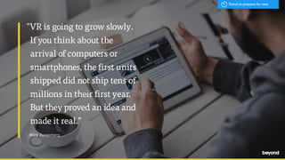 "VR is going to grow slowly.
If you think about the
arrival of computers or
smartphones, the first units
shipped did not ship tens of
millions in their first year.
But they proved an idea and
made it real.”
Mark Zuckerberg
Trend to prepare for now
 