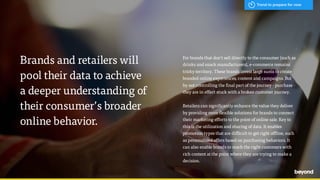 Brands and retailers will  
pool their data to achieve  
a deeper understanding of  
their consumer’s broader
online behavior.
For brands that don't sell directly to the consumer (such as
drinks and snack manufacturers), e-commerce remains
tricky territory. These brands invest large sums to create
branded online experiences, content and campaigns. But
by not controlling the final part of the journey - purchase -
they are in effect stuck with a broken customer journey.
Retailers can significantly enhance the value they deliver
by providing more flexible solutions for brands to connect
their marketing efforts to the point of online sale. Key to
this is the utilization and sharing of data. It enables
promotion types that are difficult to get right offline, such
as personalized offers based on purchasing behaviors. It
can also enable brands to reach the right customers with
rich content at the point where they are trying to make a
decision.
Trend to prepare for now
 
