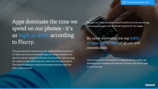 - Hal Varian,
The app experience outperforms the mobile browser experience -
it's faster and more streamlined, typically using a cleaner UI. It
also has a better integration of native functionality, such as using
the camera to add credit card info rather than having to type it.
This level of experience means that people prioritize apps over
their mobile browser.
Apps dominate the time we
spend on our phones - it’s  
as high as 90% according  
to Flurry.
But app use is dominated by a small handful of social networking
and messaging apps, with Facebook being by far the largest.
By some estimates, the top 0.01%  
of apps garner 99% of all use and
monetization.
This concentration of attention is a huge barrier for mobile app
developers and threatens the diversity of choice that we are used
to from the web.
Trend to prepare for now
 