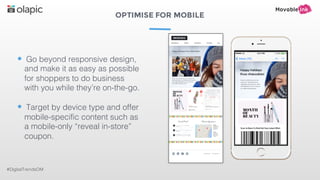 OPTIMISE FOR MOBILE
#DigitalTrendsOM
• Go beyond responsive design,
and make it as easy as possible
for shoppers to do business
with you while they’re on-the-go.
• Target by device type and offer
mobile-specific content such as
a mobile-only “reveal in-store”
coupon.
 