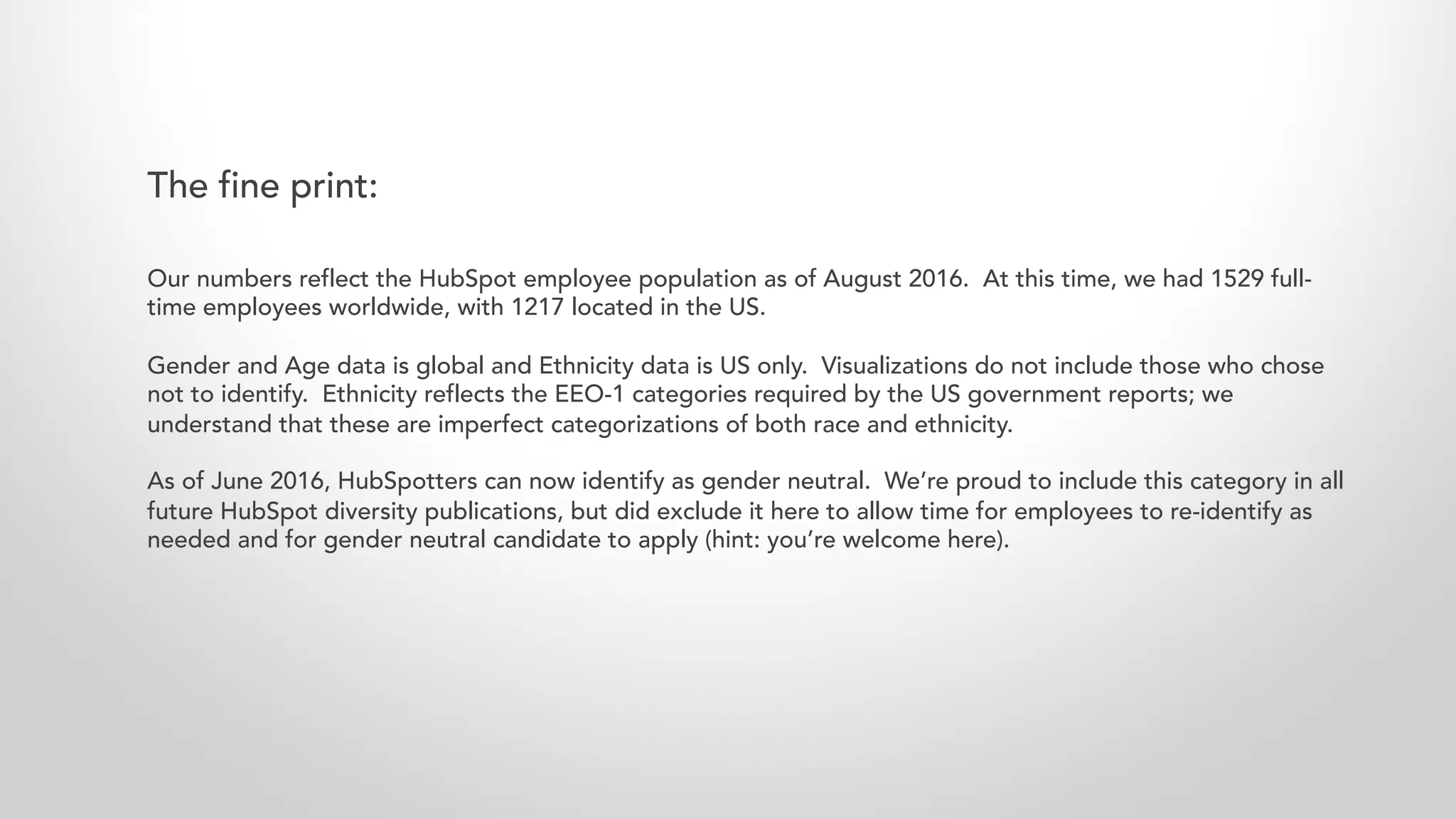 Our numbers reflect the HubSpot employee population as of August 2016. At this time, we had 1529 full-
time employees worldwide, with 1217 located in the US.
Gender and Age data is global and Ethnicity data is US only. Visualizations do not include those who chose
not to identify. Ethnicity reflects the EEO-1 categories required by the US government reports; we
understand that these are imperfect categorizations of both race and ethnicity.
As of June 2016, HubSpotters can now identify as gender neutral. We’re proud to include this category in all
future HubSpot diversity publications, but did exclude it here to allow time for employees to re-identify as
needed and for gender neutral candidate to apply (hint: you’re welcome here).
The fine print:
 