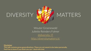 Wouter Groenewold
Juliette Reinders Folmer
@diversity_IT
http://diversitymatters.it/
Disclaimer
This talk contains gross generalisations. These are not meant to be taken personally.
Feel free to leave if you think you can’t deal with that.
 